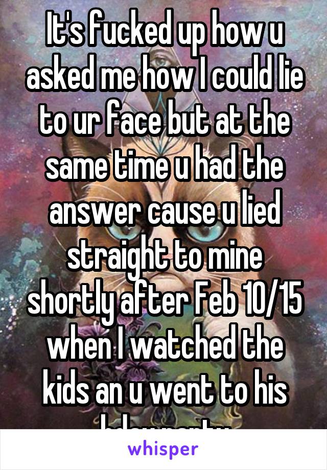 It's fucked up how u asked me how I could lie to ur face but at the same time u had the answer cause u lied straight to mine shortly after Feb 10/15 when I watched the kids an u went to his bday party