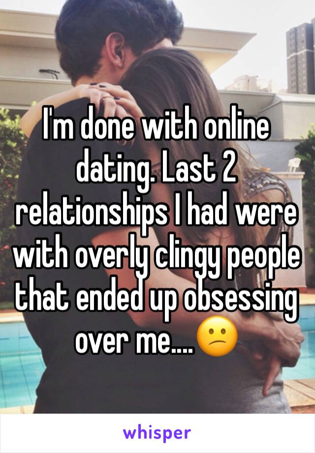 I'm done with online dating. Last 2 relationships I had were with overly clingy people that ended up obsessing over me....😕