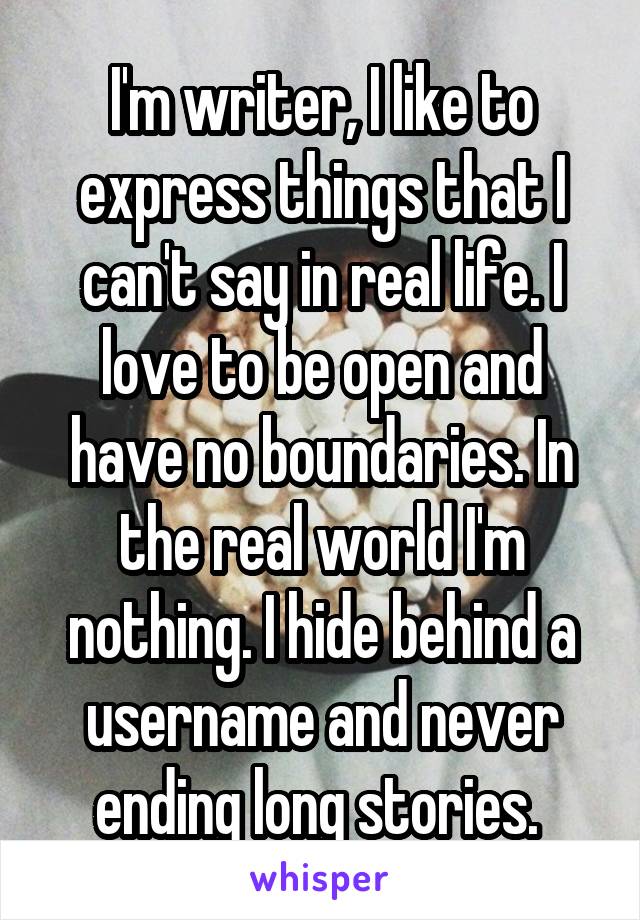 I'm writer, I like to express things that I can't say in real life. I love to be open and have no boundaries. In the real world I'm nothing. I hide behind a username and never ending long stories. 