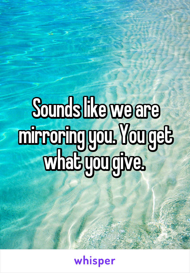 Sounds like we are mirroring you. You get what you give. 