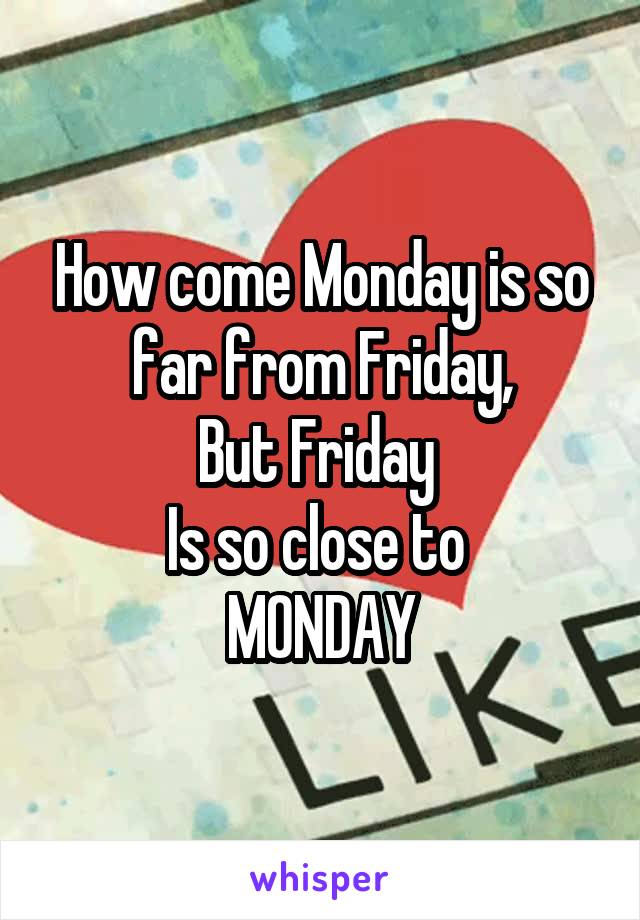 How come Monday is so far from Friday,
But Friday 
Is so close to 
MONDAY