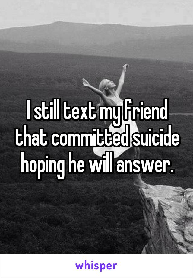 I still text my friend that committed suicide hoping he will answer.