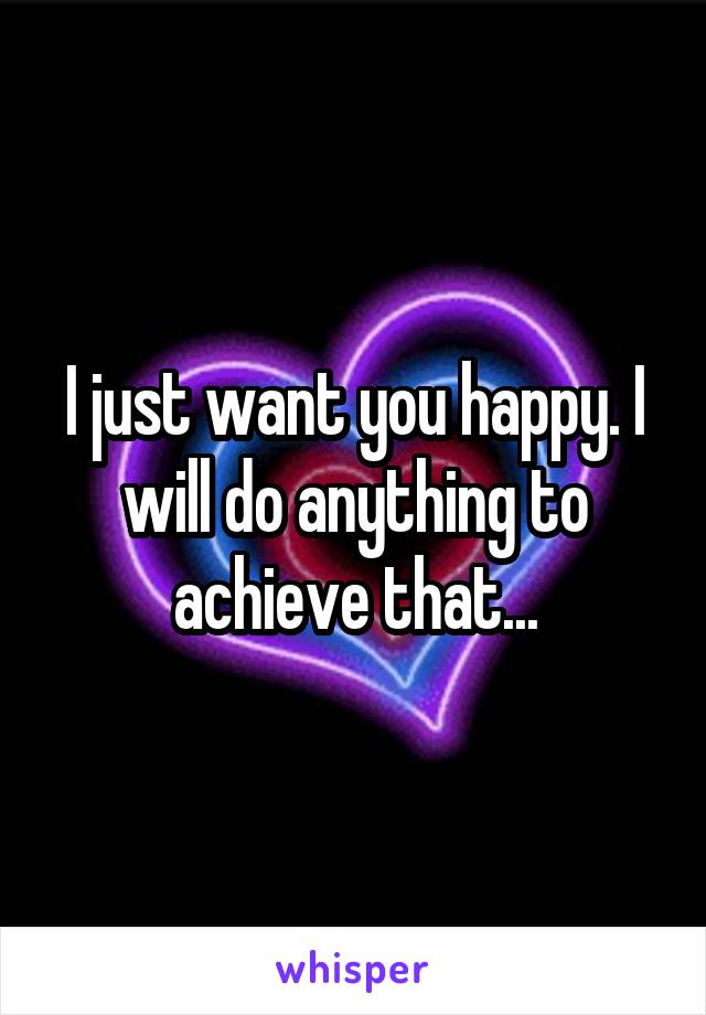 I just want you happy. I will do anything to achieve that...