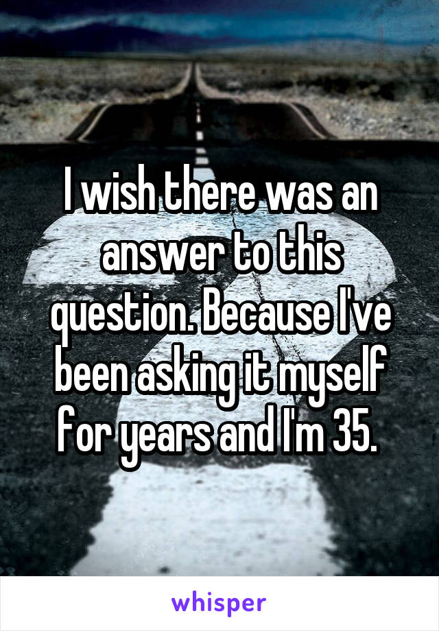 I wish there was an answer to this question. Because I've been asking it myself for years and I'm 35. 