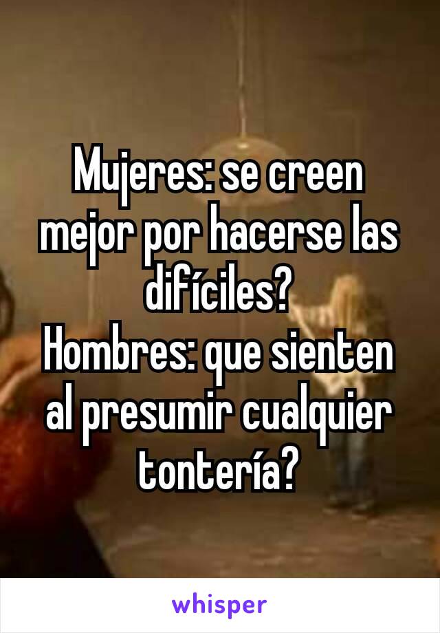 Mujeres: se creen mejor por hacerse las difíciles?
Hombres: que sienten al presumir cualquier tontería?