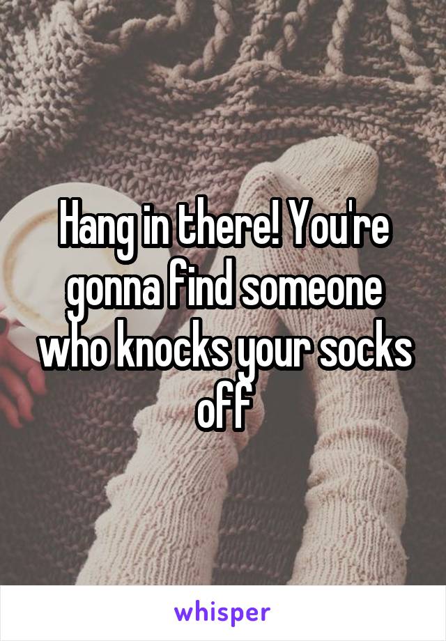 Hang in there! You're gonna find someone who knocks your socks off