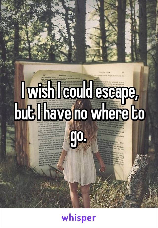 I wish I could escape, but I have no where to go. 