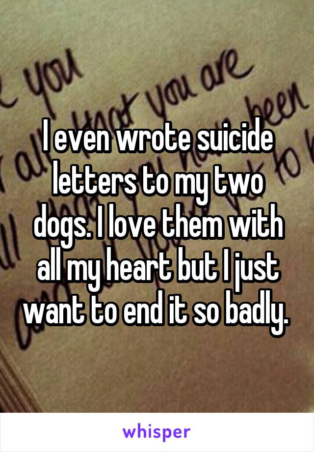 I even wrote suicide letters to my two dogs. I love them with all my heart but I just want to end it so badly. 