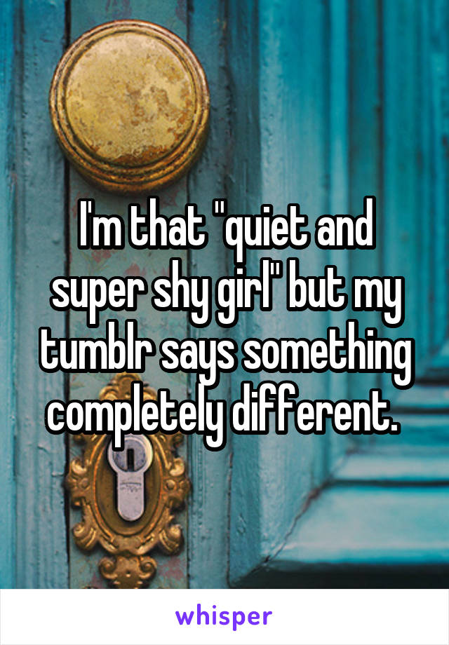 I'm that "quiet and super shy girl" but my tumblr says something completely different. 