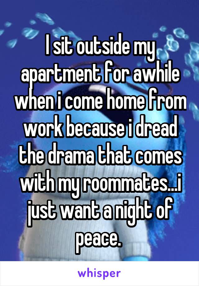 I sit outside my apartment for awhile when i come home from work because i dread the drama that comes with my roommates...i just want a night of peace. 