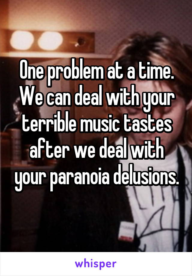 One problem at a time. We can deal with your terrible music tastes after we deal with your paranoia delusions. 