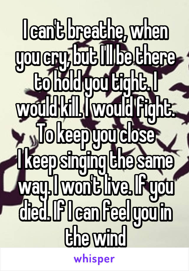 I can't breathe, when you cry, but I'll be there to hold you tight. I would kill. I would fight. To keep you close
I keep singing the same way. I won't live. If you died. If I can feel you in the wind