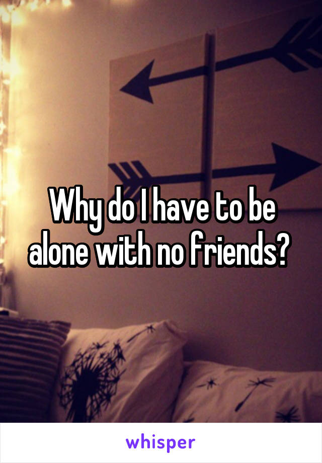 Why do I have to be alone with no friends? 