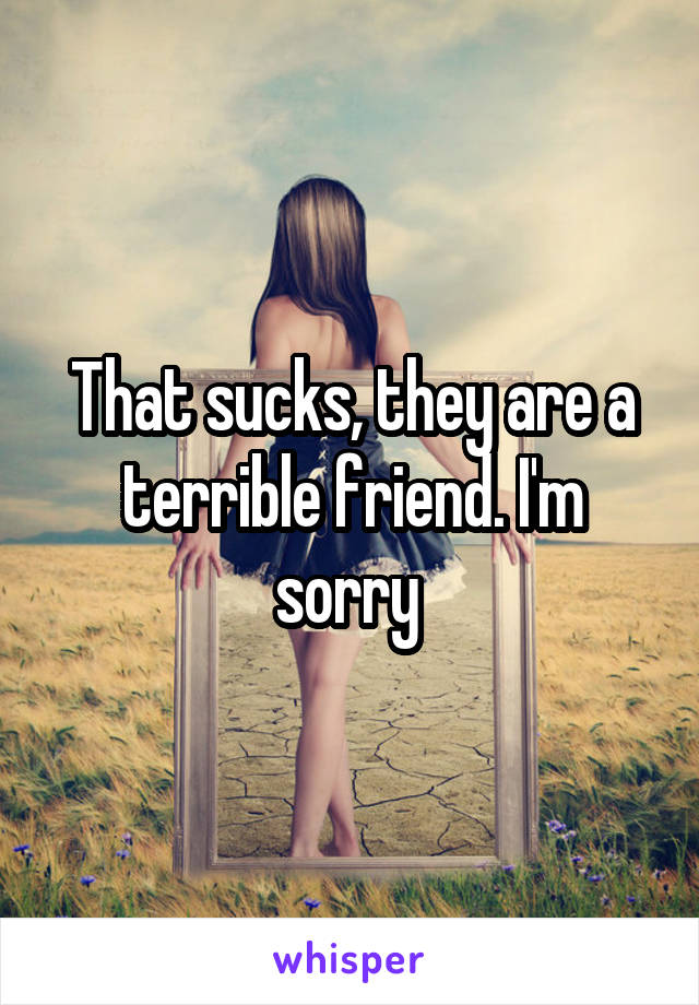 That sucks, they are a terrible friend. I'm sorry 