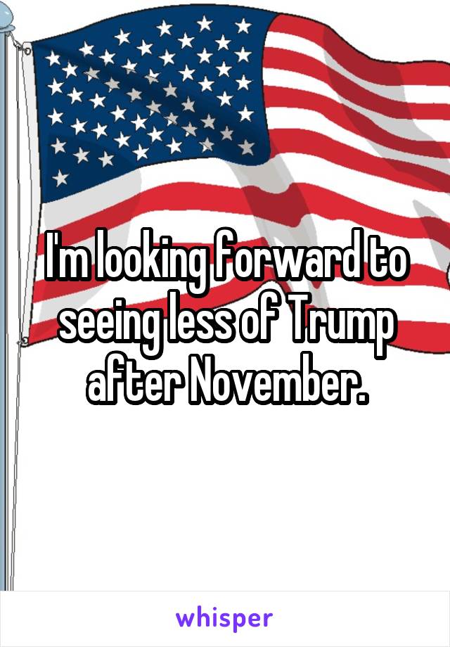 I'm looking forward to seeing less of Trump after November.