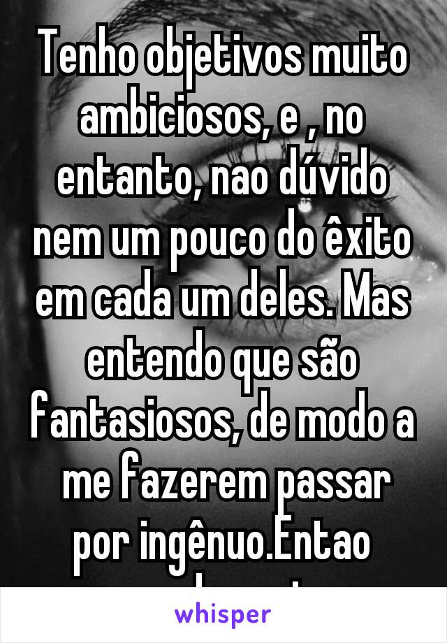 Tenho objetivos muito ambiciosos, e , no entanto, nao dúvido nem um pouco do êxito em cada um deles. Mas entendo que são fantasiosos, de modo a  me fazerem passar por ingênuo.Entao guardo p mim.