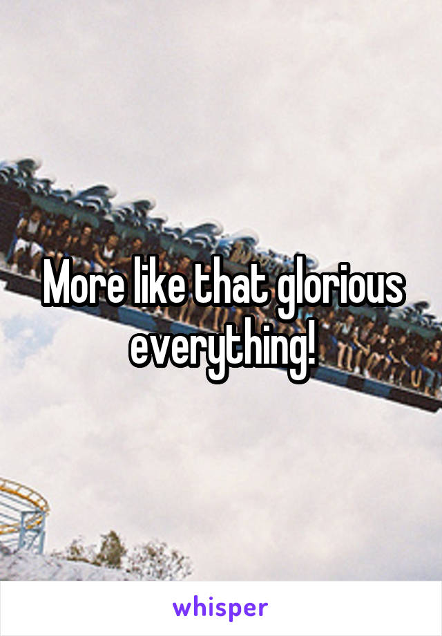 More like that glorious everything!