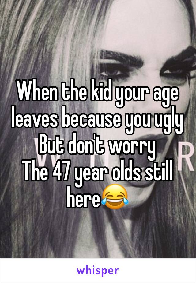 When the kid your age leaves because you ugly
But don't worry 
The 47 year olds still here😂