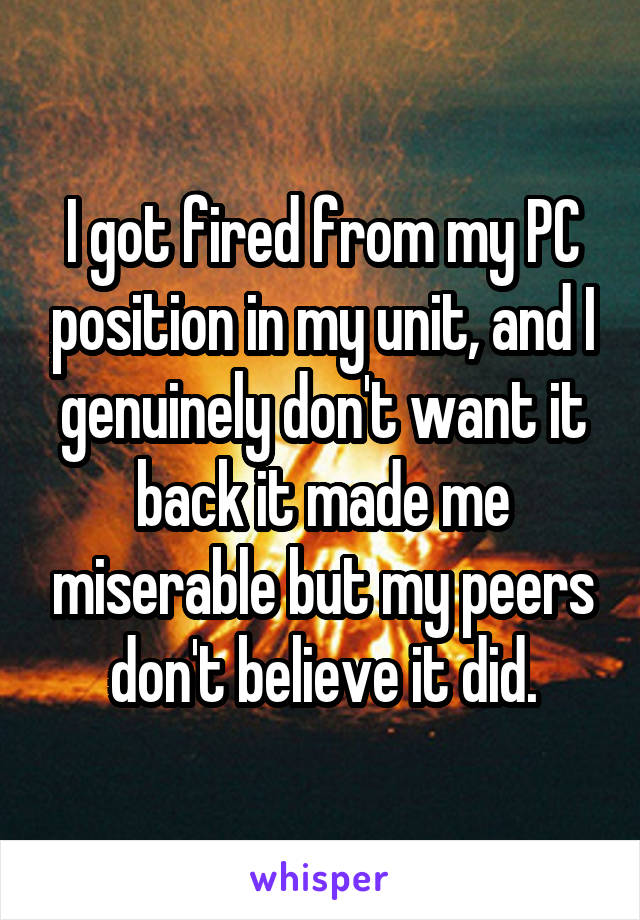 I got fired from my PC position in my unit, and I genuinely don't want it back it made me miserable but my peers don't believe it did.