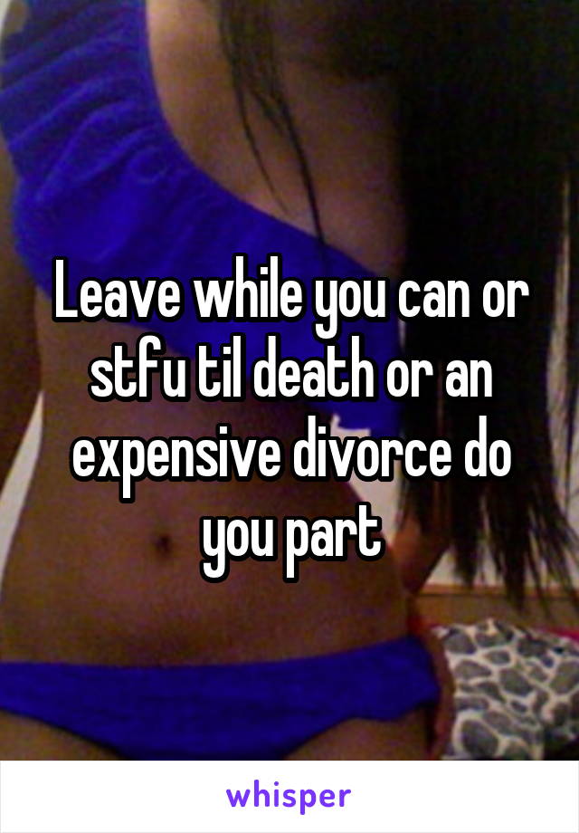 Leave while you can or stfu til death or an expensive divorce do you part