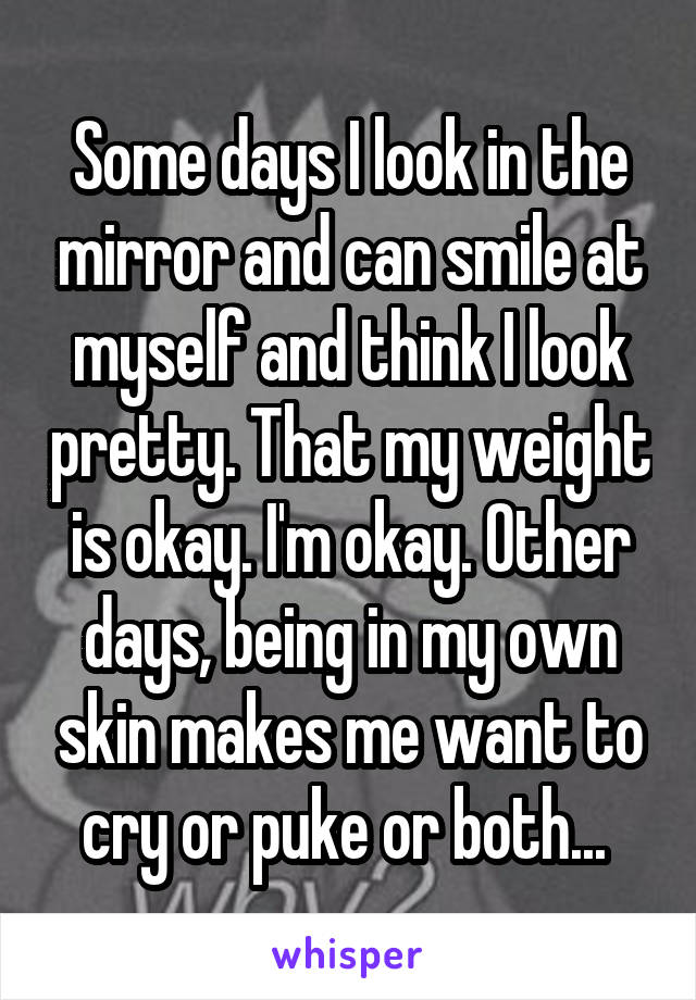 Some days I look in the mirror and can smile at myself and think I look pretty. That my weight is okay. I'm okay. Other days, being in my own skin makes me want to cry or puke or both... 