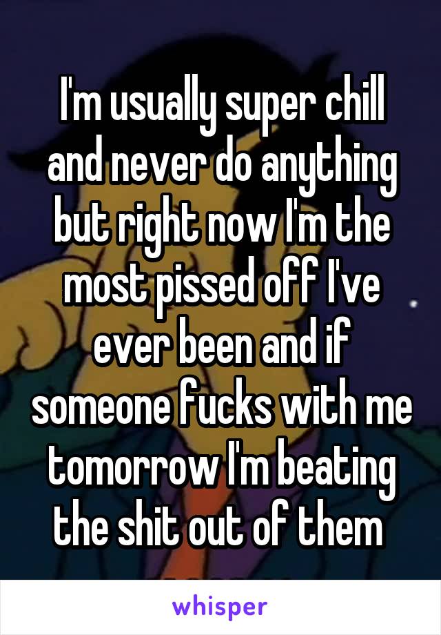 I'm usually super chill and never do anything but right now I'm the most pissed off I've ever been and if someone fucks with me tomorrow I'm beating the shit out of them 