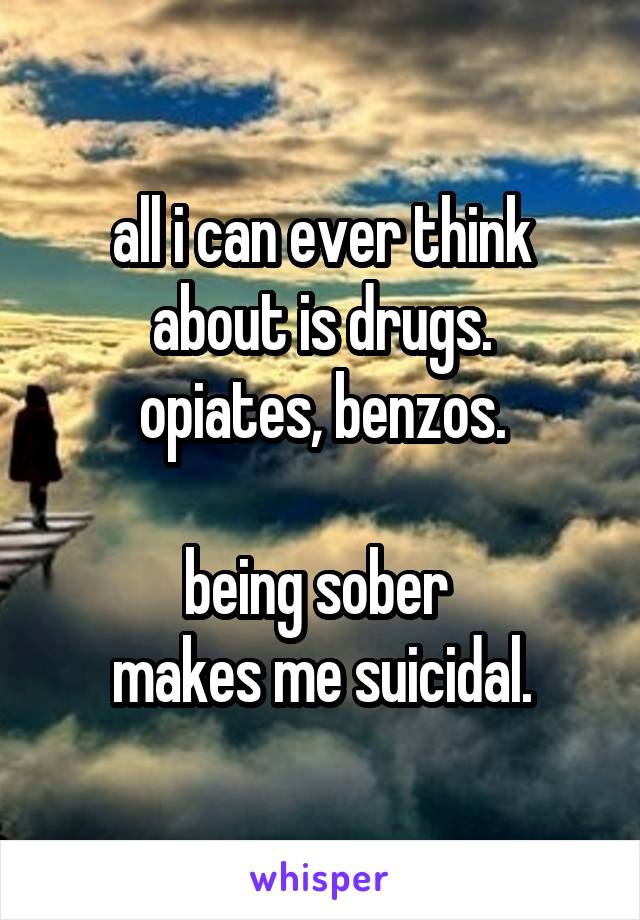 all i can ever think about is drugs.
opiates, benzos.

being sober 
makes me suicidal.