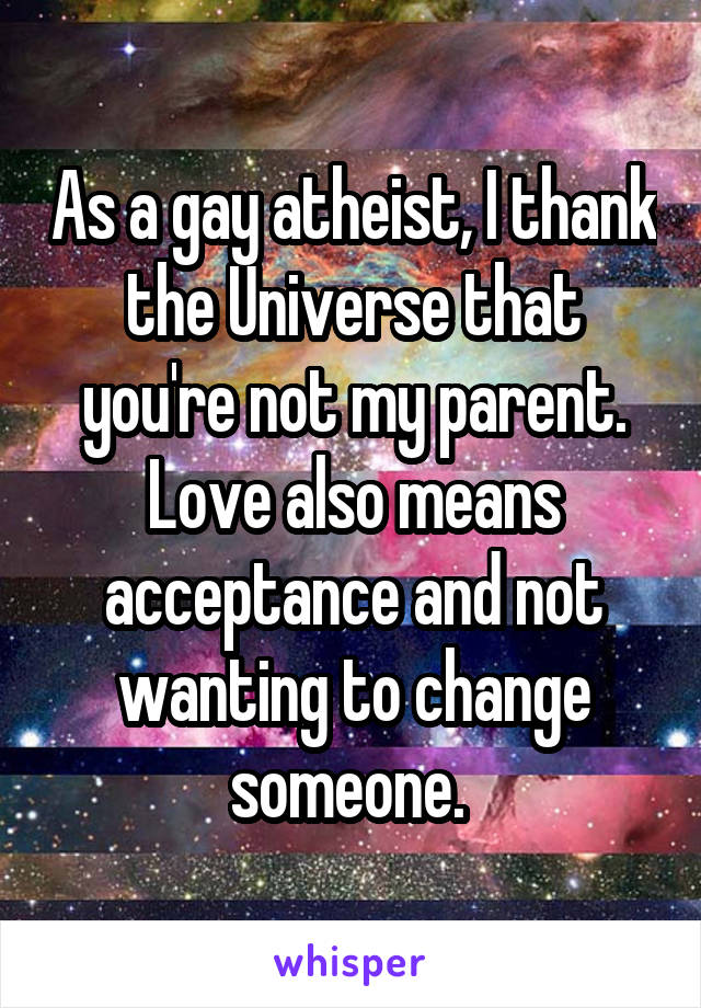 As a gay atheist, I thank the Universe that you're not my parent. Love also means acceptance and not wanting to change someone. 