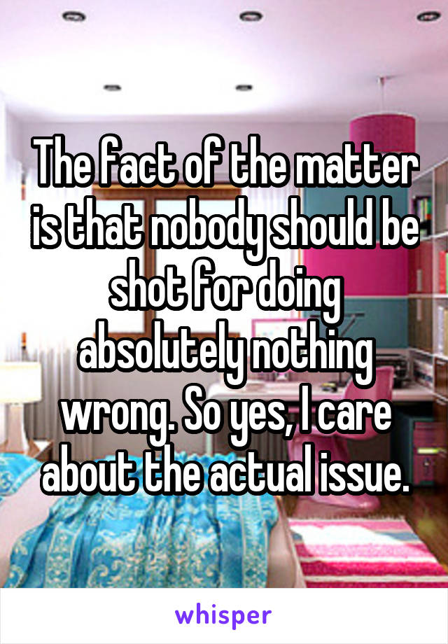 The fact of the matter is that nobody should be shot for doing absolutely nothing wrong. So yes, I care about the actual issue.