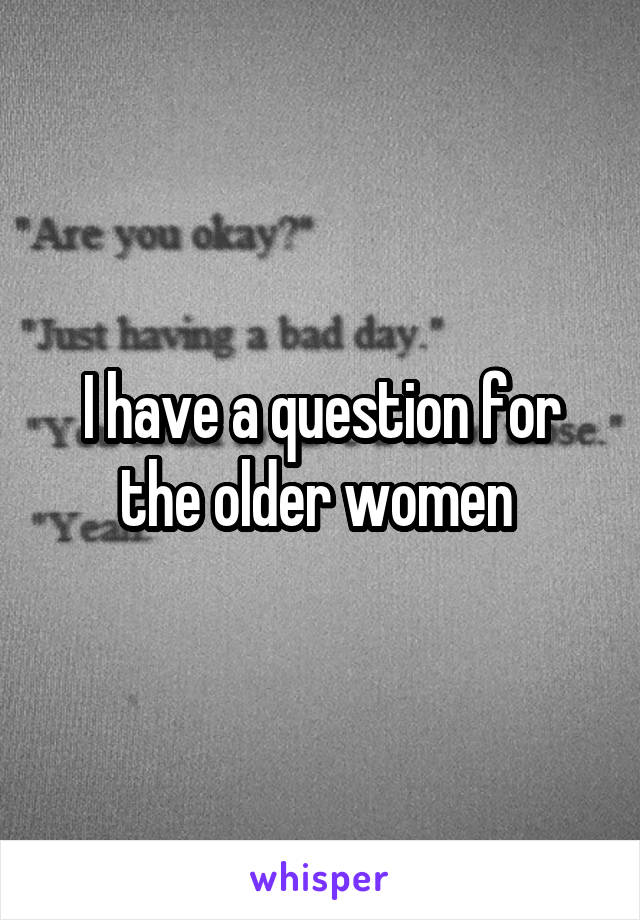 I have a question for the older women 