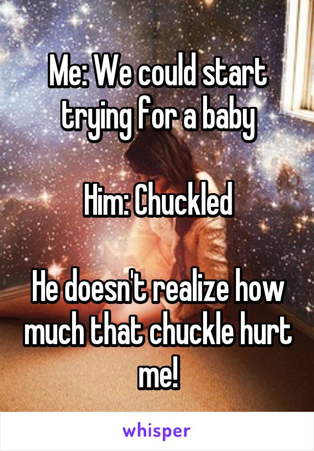 Me: We could start trying for a baby

Him: Chuckled

He doesn't realize how much that chuckle hurt me!