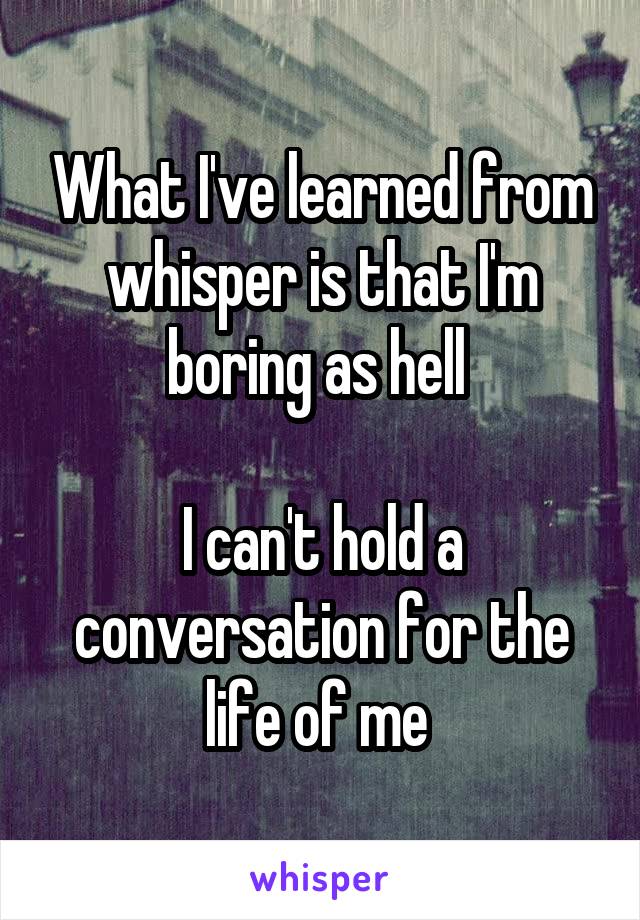 What I've learned from whisper is that I'm boring as hell 

I can't hold a conversation for the life of me 