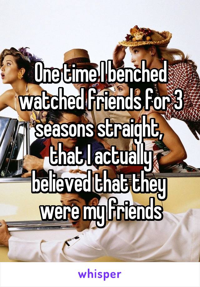 One time I benched watched friends for 3 seasons straight, 
that I actually
believed that they 
were my friends