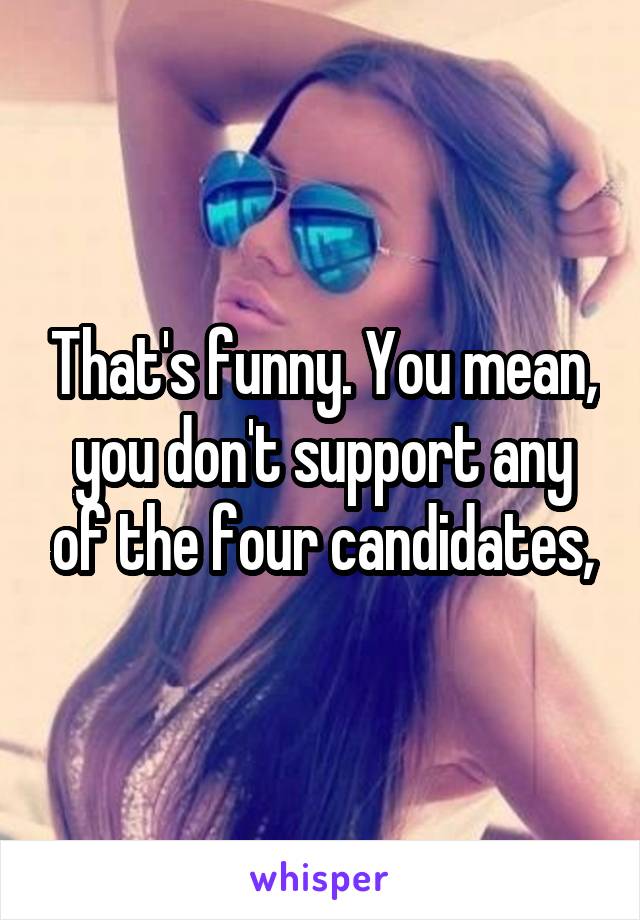 That's funny. You mean, you don't support any of the four candidates,