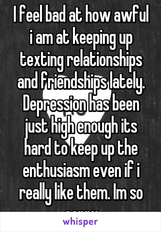 I feel bad at how awful i am at keeping up texting relationships and friendships lately. Depression has been just high enough its hard to keep up the enthusiasm even if i really like them. Im so sorry