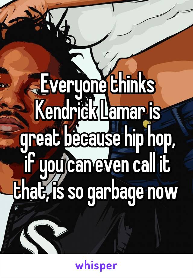 Everyone thinks Kendrick Lamar is great because hip hop, if you can even call it that, is so garbage now 