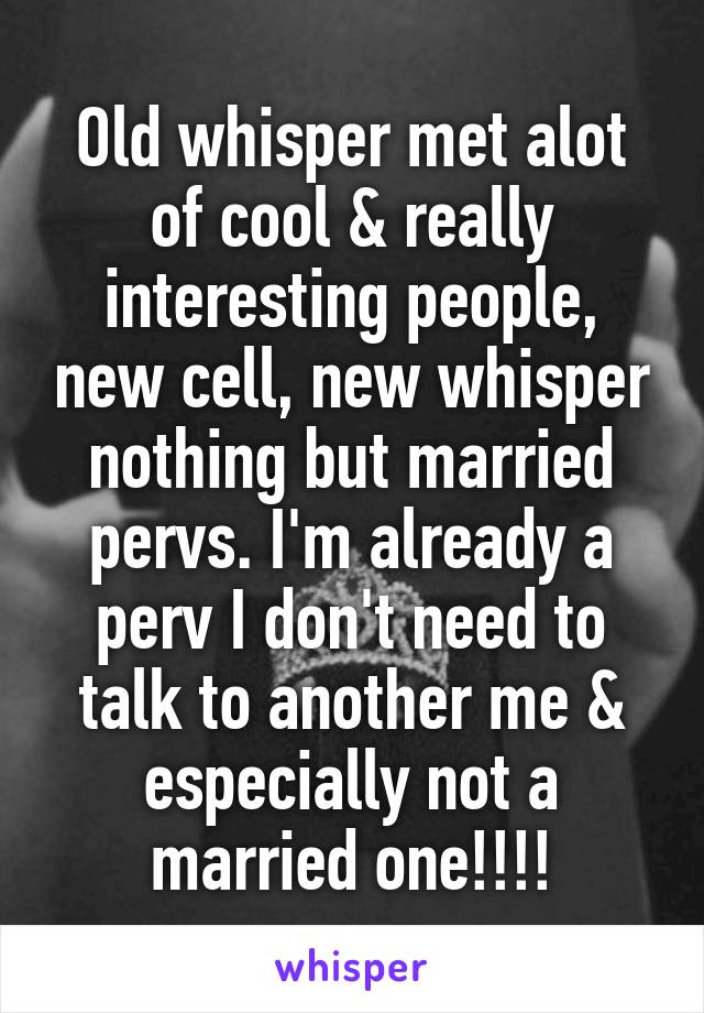 Old whisper met alot of cool & really interesting people, new cell, new whisper nothing but married pervs. I'm already a perv I don't need to talk to another me & especially not a married one!!!!