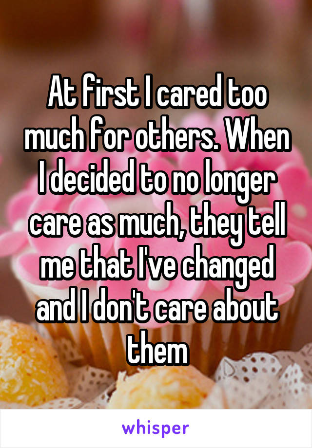 At first I cared too much for others. When I decided to no longer care as much, they tell me that I've changed and I don't care about them