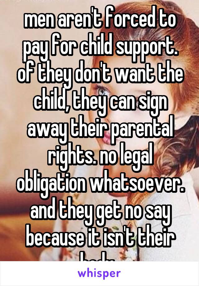 men aren't forced to pay for child support. of they don't want the child, they can sign away their parental rights. no legal obligation whatsoever. and they get no say because it isn't their body. 