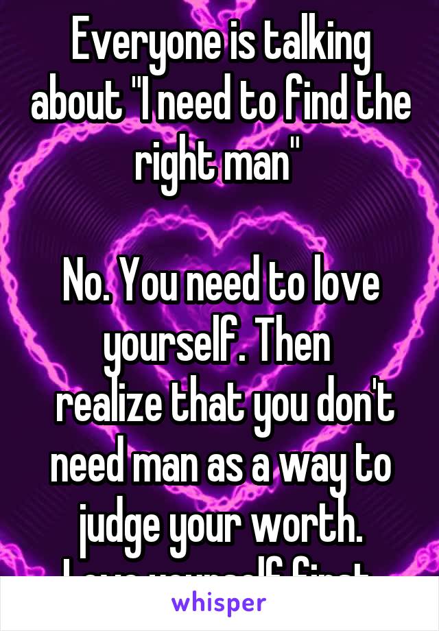 Everyone is talking about "I need to find the right man" 

No. You need to love yourself. Then 
 realize that you don't need man as a way to judge your worth.
Love yourself first.