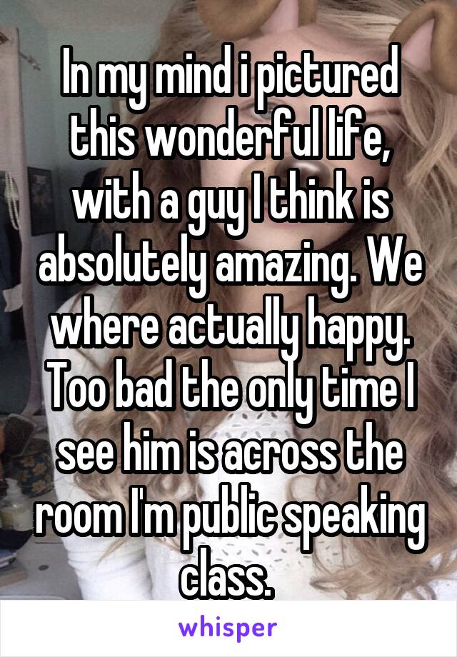 In my mind i pictured this wonderful life, with a guy I think is absolutely amazing. We where actually happy. Too bad the only time I see him is across the room I'm public speaking class. 