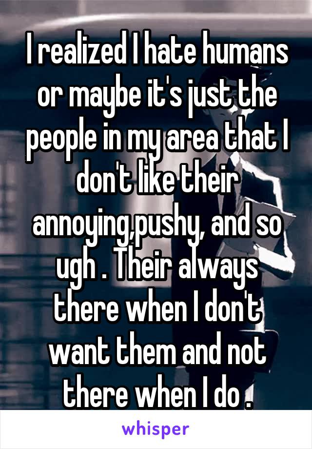 I realized I hate humans or maybe it's just the people in my area that I don't like their annoying,pushy, and so ugh . Their always there when I don't want them and not there when I do .