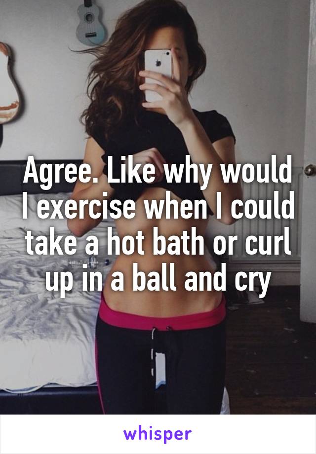 Agree. Like why would I exercise when I could take a hot bath or curl up in a ball and cry