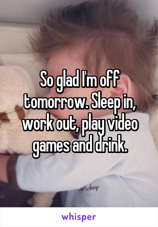 So glad I'm off tomorrow. Sleep in, work out, play video games and drink.