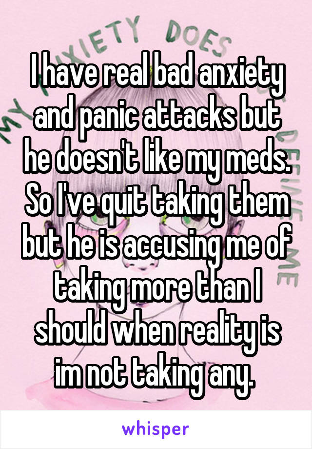 I have real bad anxiety and panic attacks but he doesn't like my meds. So I've quit taking them but he is accusing me of taking more than I should when reality is im not taking any. 