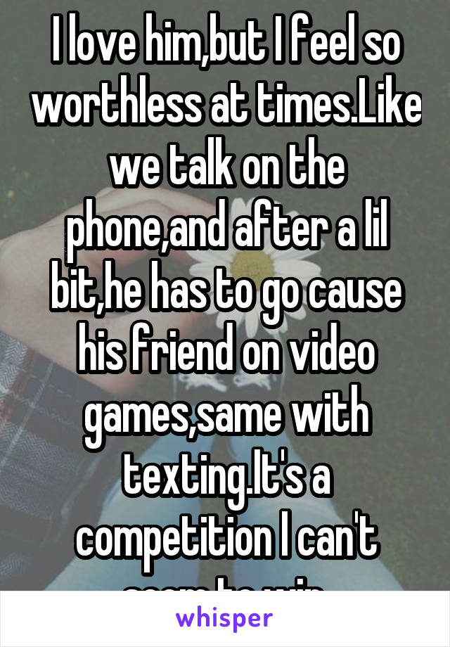 I love him,but I feel so worthless at times.Like we talk on the phone,and after a lil bit,he has to go cause his friend on video games,same with texting.It's a competition I can't seem to win.