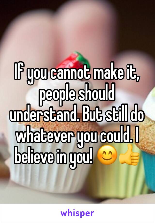 If you cannot make it, people should understand. But still do whatever you could. I believe in you! 😊👍