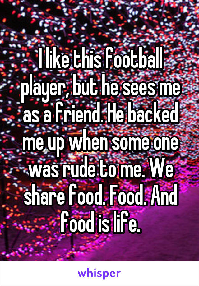 I like this football player, but he sees me as a friend. He backed me up when some one was rude to me. We share food. Food. And food is life.