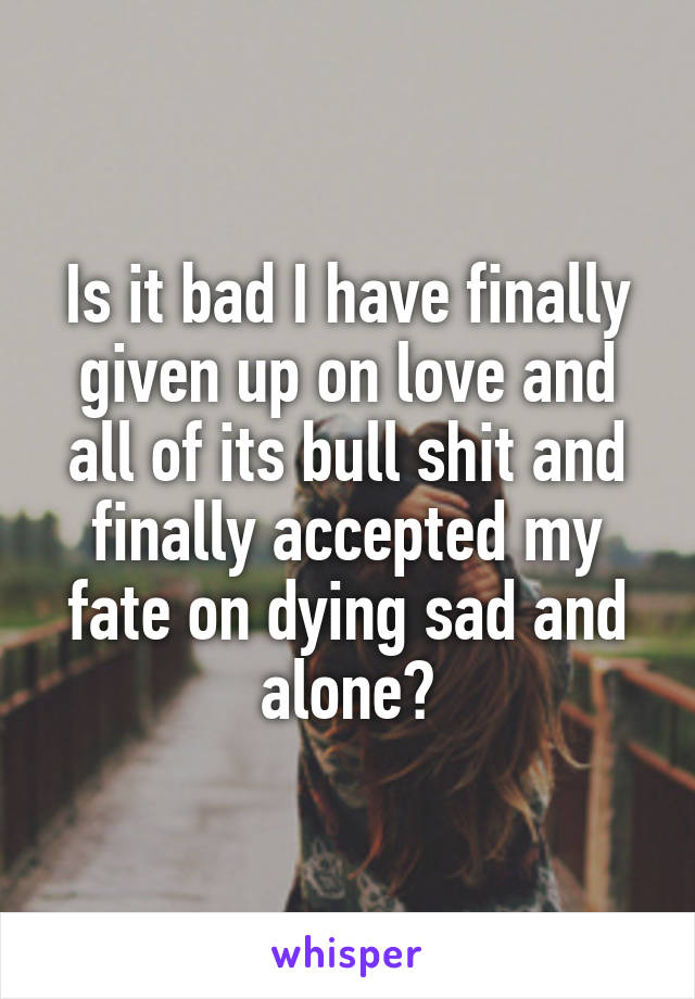 Is it bad I have finally given up on love and all of its bull shit and finally accepted my fate on dying sad and alone?