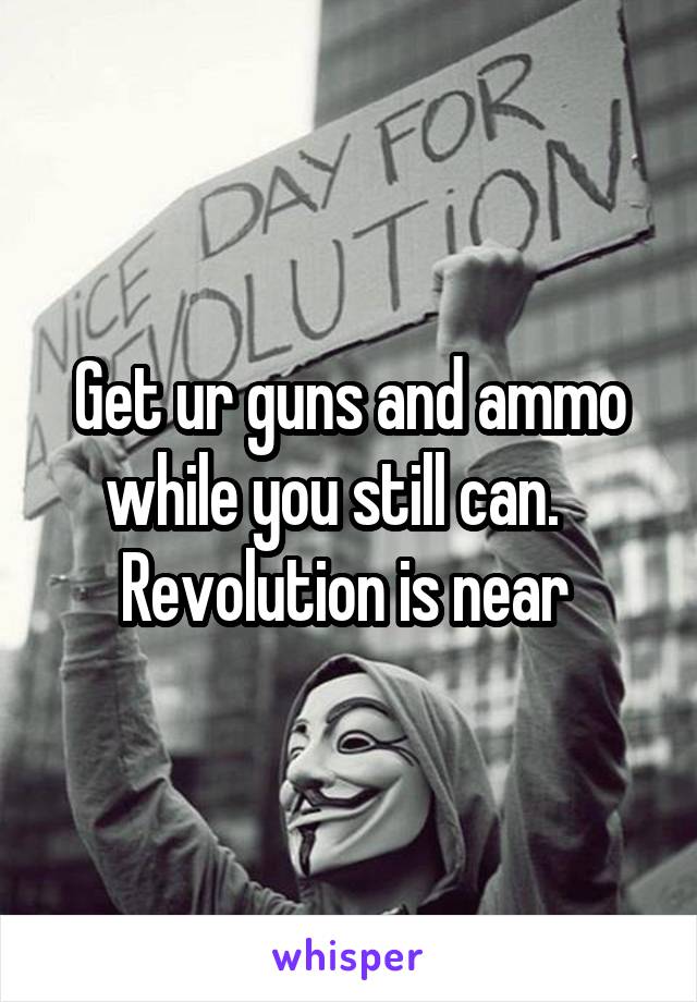 Get ur guns and ammo while you still can.    Revolution is near 